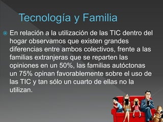  En relación a la utilización de las TIC dentro del
hogar observamos que existen grandes
diferencias entre ambos colectivos, frente a las
familias extranjeras que se reparten las
opiniones en un 50%, las familias autóctonas
un 75% opinan favorablemente sobre el uso de
las TIC y tan sólo un cuarto de ellas no la
utilizan.
 