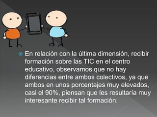  En relación con la última dimensión, recibir
formación sobre las TIC en el centro
educativo, observamos que no hay
diferencias entre ambos colectivos, ya que
ambos en unos porcentajes muy elevados,
casi el 90%, piensan que les resultaría muy
interesante recibir tal formación.
 