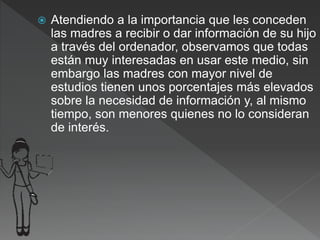  Atendiendo a la importancia que les conceden
las madres a recibir o dar información de su hijo
a través del ordenador, observamos que todas
están muy interesadas en usar este medio, sin
embargo las madres con mayor nivel de
estudios tienen unos porcentajes más elevados
sobre la necesidad de información y, al mismo
tiempo, son menores quienes no lo consideran
de interés.
 