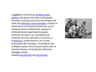 La guerra es la forma de conflicto socio-
político más grave entre dos o más grupos
humanos. Es quizá una de las más antiguas de
todas las relaciones internacionales, aunque se
convierte en un fenómeno particular con el
comienzo de las civilizaciones. Supone el
enfrentamiento organizado de grupos
humanos armados, con el propósito de
controlar recursos naturales o humanos, o
el desarme, sometimiento y, en su caso,
destrucción del enemigo, y se producen por
múltiples causas, entre las que suelen estar el
mantenimiento o el cambio de relaciones
de poder, dirimir
disputas económicas y/o territoriales.
 