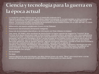    La revolución científico técnica actual, con el desarrollo acelerado de la
    ingeniería genética y biotecnología; cibernética y telecomunicaciones, le ha dado también un ritmo acelerado a la
    carrera armamentista, los gastos militares en el mundo, para el 2005 alcanzaron 1 000 118 000 millones de
    dólares. Obviamente el primer consumidor de Armamentos fue los Estados Unidos con un 48% del total. La nueva
    carrera armamentista presenta tres direcciones:
   Militarización del espacio extraterrestre (Guerra de las Galaxias)
   Robotización del Armamento (Armamento inteligente)
   Desarrollo de tecnologías cibernéticas y de información con fines militares (no letales)
   Julio Verne, HG Wells y otros escritores de ciencia ficción no fueron capaces de imaginar los "inventos" de los
    hombres de la época actual para matar a otros hombres, a pueblos enteros, someterlos a una cultura globalizante
    y dominar el mundo. La teoría de la Guerra de Cuarta Generación, ha adquirido matices alucinantes, los "tanques
    pensantes" del Comando Estratégico de las Fuerzas Armadas de los Estados Unidos consideran que la época de
    la "barbarie" ya paso, que no es necesario usar armas atómicas, o incluso convencionales, que no se requiere
    derrumbar gobiernos, solo se requiere "eliminar" algunos adversarios selectivos y someter al resto de la sociedad a
    sus intereses mediante el empleo de armas "no letales", para ello todo un ejército de
    científicos, bioquímicos, microbiólogos, neuropsicólogos, fisiólogos, psicólogos, ingenieros y tecnólogos han sido
    movilizados para diseñar y experimentar nuevas armas. Más que dañar y matar a las tropas y la población se
    busca controlar su forma de pensar y su comportamiento. Según sus concepciones las guerras ahora se
    desarrollarán en dos campos:
   De tecnologías
   De ideas
   Veamos algunas de estas tecnologías, que ellos mismos ponen a la venta, "filtran" para inducir terror o se les
    escapa por denuncias de personas comprometidas y en desacuerdo con estos planes.
 