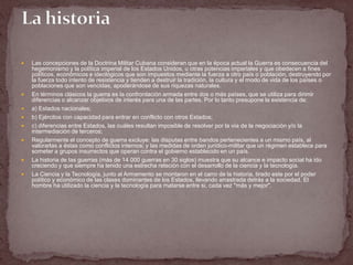    Las concepciones de la Doctrina Militar Cubana consideran que en la época actual la Guerra es consecuencia del
    hegemonismo y la política imperial de los Estados Unidos, u otras potencias imperiales y que obedecen a fines
    políticos, económicos e ideológicos que son impuestos mediante la fuerza a otro país o población, destruyendo por
    la fuerza todo intento de resistencia y tienden a destruir la tradición, la cultura y el modo de vida de los países o
    poblaciones que son vencidas, apoderándose de sus riquezas naturales.
   En términos clásicos la guerra es la confrontación armada entre dos o más países, que se utiliza para dirimir
    diferencias o alcanzar objetivos de interés para una de las partes. Por lo tanto presupone la existencia de:
   a) Estados nacionales;
   b) Ejércitos con capacidad para entrar en conflicto con otros Estados;
   c) diferencias entre Estados, las cuáles resultan imposible de resolver por la vía de la negociación y/o la
    intermediación de terceros;
   Regularmente el concepto de guerra excluye: las disputas entre bandos pertenecientes a un mismo país, al
    valorarlas a éstas como conflictos internos; y las medidas de orden jurídico-militar que un régimen establece para
    someter a grupos insurrectos que operan contra el gobierno establecido en un país.
   La historia de las guerras (más de 14 000 guerras en 30 siglos) muestra que su alcance e impacto social ha ido
    creciendo y que siempre ha tenido una estrecha relación con el desarrollo de la ciencia y la tecnología.
   La Ciencia y la Tecnología, junto al Armamento se montaron en el carro de la historia, tirado este por el poder
    político y económico de las clases dominantes de los Estados, llevando arrastrada detrás a la sociedad. El
    hombre ha utilizado la ciencia y la tecnología para matarse entre si, cada vez "más y mejor".
 