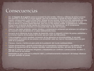    Así, el impacto de la guerra sobre la sociedad ha sido terrible, millones y millones de seres humanos
    han perecido a manos de su propia especie, pero las sociedades a escala de nación hasta hoy han
    logrado sobreponerse y como el Ave Fénix, renacer de sus cenizas, Europa ha sido desbastada por dos
    guerras mundiales, la URSS renació de la barbarie, aunque después haya desaparecido en lo que
    algunos llaman la Tercera Guerra Mundial, pero hoy no hay regreso posible, la globalización neoliberal y
    la guerra por el dominio de las fuentes de materia prima y de subsistencia ( en lo fundamental
    petróleo y agua) llevan al mundo a un holocausto total, de ello dan muestra:
   Deterioro del medio ambiente, cambio climático y contaminación ambiental que amenaza con extinguir a
    las especies vivas del planeta en un plazo relativamente breve.
   Aumento de la diferencia de los niveles de desarrollo, entre un pequeño número de países capitalistas y
    la inmensa mayoría de los países del mundo que son cada vez más pobres.
   Crisis energética y como resultado conversión de los alimentos en biocombustibles, lo que está
    ocasionando el aumento de sus precios y se convertirán cada vez mas en inaccesibles para una gran
    parte de la población
   Pobreza, miseria y hambre en gran parte de la población del mundo subdesarrollado.
   Carrera armamentista y guerras promovidas por el imperialismo norteamericano y sus aliados con el
    objetivo de apoderarse de las riquezas naturales, esencialmente petróleo, del resto de los países.
   Mas de 37 millones de personas refugiados y desplazados por conflictos o persecuciones, de ellos 11
    400 000 fuera de sus países.
   Desempleo en gran parte de la población hábil, y contradictoriamente explotación del trabajo infantil en
    una gran cantidad de países.
 