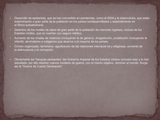    Desarrollo de epidemias, que se han convertido en pandemias, como el SIDA y la tuberculosis, que están
    exterminando a gran parte de la población en los países subdesarrollados y especialmente en
    el África subsahariana.
   Deterioro de los niveles de salud de gran parte de la población de menores ingresos, incluso de los
    Estados Unidos, que no cuentan con seguro médico.
   Aumento de los niveles de violencia (incluyendo la de género), drogadicción, prostitución (incluyendo la
    infantil), alcoholismo e indigencia que alcanza a la mayoría de los países.
   Crimen organizado, terrorismo, agudización de las relaciones interracial es y religiosas, aumento de
    la delincuencia y la corrupción.


   Obviamente los "tanques pensantes" del Gobierno Imperial de los Estados Unidos conocen esto y lo han
    estudiado, por ello diseñan nuevos modelos de guerra, con el mismo objetivo, dominar al mundo. Surge
    así la "Guerra de Cuarta Generación"
 