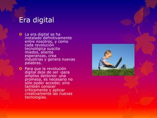 Era digital
 La era digital se ha
instalado definitivamente
entre nosotros, y como
cada revolución
tecnológica suscita
miedos, alienta
esperanzas, crea
industrias y genera nuevas
palabras.
 Para que la revolución
digital deje de ser -para
amplios sectores- una
promesa, es necesario no
sólo poder acceder, sino
también conocer
críticamente y aplicar
creativamente las nuevas
tecnologías.
 