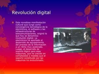 Revolución digital
 Esta novedosa manifestación
cultural que surge como
convergencia tecnológica de la
electrónica, el software y las
infraestructuras de
telecomunicaciones, originó lo
que hoy se denomina:
revolución digital. La
electrónica ha aportado el
desarrollo de equipamiento
del proceso de la información
a un ritmo muy acelerado.
Luego, el desarrollo de
soporte lógico para esas
maquinas, que ha crecido en
complejidad a medida que el
soporte constituido por las
maquinas ha evolucionado.
 