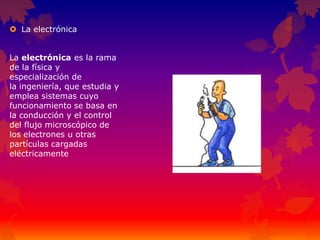  La electrónica
La electrónica es la rama
de la física y
especialización de
la ingeniería, que estudia y
emplea sistemas cuyo
funcionamiento se basa en
la conducción y el control
del flujo microscópico de
los electrones u otras
partículas cargadas
eléctricamente
 