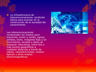  La infraestructura de
telecomunicaciones: condición
básica para avanzar en la
construcción de la sociedad del
conocimiento
Las telecomunicaciones
comprenden los medios para
transmitir, emitir o recibir, signos,
señales, texto, imágenes fijas o en
movimiento, sonidos o datos de
cualquier naturaleza, entre dos o
más puntos geográficos a
cualquier distancia a través de
cables, radioelectricidad, medios
ópticos u otros medios
electromagnéticos.
 