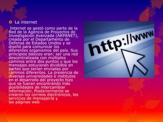  La internet
Internet se gestó como parte de la
Red de la Agencia de Proyectos de
Investigación Avanzada (ARPANET),
creada por el Departamento de
Defensa de Estados Unidos y se
diseñó para comunicar los
diferentes organismos del país. Sus
principios básicos eran: ser una red
descentralizada con múltiples
caminos entre dos puntos y que los
mensajes estuvieran divididos en
partes que serían enviadas por
caminos diferentes. La presencia de
diversas universidades e institutos
en el desarrollo del proyecto hizo
que se fueran encontrando más
posibilidades de intercambiar
información. Posteriormente se
crearon los correos electrónicos, los
servicios de mensajería y
las páginas web
 