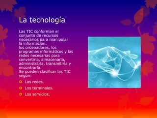 La tecnología
Las TIC conforman el
conjunto de recursos
necesarios para manipular
la información:
los ordenadores, los
programas informáticos y las
redes necesarias para
convertirla, almacenarla,
administrarla, transmitirla y
encontrarla.
Se pueden clasificar las TIC
según:
 Las redes.
 Los terminales.
 Los servicios.
 