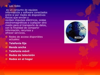  Las redes
es un conjunto de equipos
informáticos y software conectados
entre sí por medio de dispositivos
físicos que envían y
reciben impulsos eléctricos, ondas
electromagnéticas o cualquier otro
medio para el transporte de datos,
con la finalidad de compartir
información, recursos y
ofrecer servicios.
 Redes de acceso disponibles
actuales:
 Telefonía fija
 Banda ancha
 Telefonía móvil
 Redes de televisión
 Redes en el hogar
 