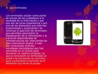  Los terminales
Los terminales actúan como punto
de acceso de los ciudadanos a la
sociedad de la información y por
eso son de suma importancia y son
uno de los elementos que más han
evolucionado y evolucionan: es
continua la aparición de terminales
que permiten aprovechar la
digitalización de la información y la
creciente disponibilidad de
infraestructuras por intercambio de
esta información digital. A esto
han contribuido diversas
novedades tecnológicas que han
coincidido en el tiempo para
favorecer un entorno propicio, ya
que la innovación en terminales va
unida a la innovación en servicios
pues usualmente el terminal es el
elemento que limita el acceso
 
