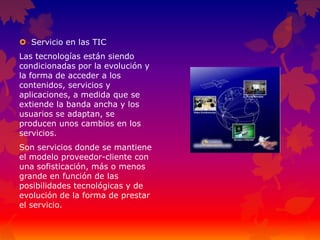  Servicio en las TIC
Las tecnologías están siendo
condicionadas por la evolución y
la forma de acceder a los
contenidos, servicios y
aplicaciones, a medida que se
extiende la banda ancha y los
usuarios se adaptan, se
producen unos cambios en los
servicios.
Son servicios donde se mantiene
el modelo proveedor-cliente con
una sofisticación, más o menos
grande en función de las
posibilidades tecnológicas y de
evolución de la forma de prestar
el servicio.
 