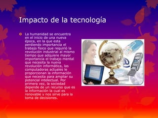 Impacto de la tecnología
 La humanidad se encuentra
en el inicio de una nueva
época, en la que esta
perdiendo importancia el
trabajo físico que requirió la
revolución industrial al mismo
tiempo que adquiere mayor
importancia el trabajo mental
que necesita la nueva
revolución informática, las
computadoras actuales le
proporcionan la información
que necesita para ampliar su
potencial intelectual. Por
primera vez, la sociedad
depende de un recurso que es
la información la cual es
renovable y nos sirve para la
toma de decisiones.
 