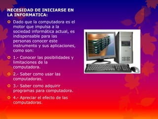 NECESIDAD DE INICIARSE EN
LA INFORMATICA:
 Dado que la computadora es el
motor que impulsa a la
sociedad informática actual, es
indispensable para las
personas conocer este
instrumento y sus aplicaciones,
como son:
 1.- Conocer las posibilidades y
limitaciones de la
computadora.
 2.- Saber como usar las
computadoras.
 3.- Saber como adquirir
programas para computadora.
 4.- Apreciar el efecto de las
computadoras.
 