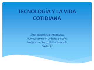 TECNOLOGÍA Y LA VIDA
COTIDIANA
Área: Tecnología e informática.
Alumno: Sebastián Ordoñez Burbano.
Profesor: Heriberto Molina Campaña.
Grado: 9.c
 