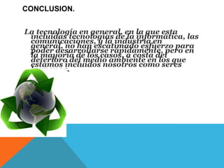 CONCLUSION.
La tecnología en general, en la que esta
incluidas tecnologías de la informática, las
comunicaciones, y la industria en
general, no han escatimado esfuerzo para
poder desarrollarse rápidamente, pero en
la mayoría de los casos, a costa del
deterioro del medio ambiente en los que
estamos incluidos nosotros como seres
humanos.
 