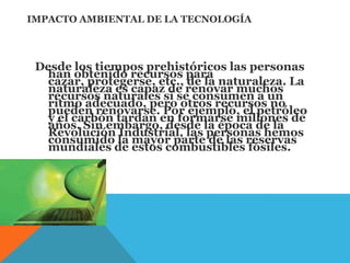 IMPACTO AMBIENTAL DE LA TECNOLOGÍA
Desde los tiempos prehistóricos las personas
han obtenido recursos para
cazar, protegerse, etc., de la naturaleza. La
naturaleza es capaz de renovar muchos
recursos naturales si se consumen a un
ritmo adecuado, pero otros recursos no
pueden renovarse. Por ejemplo, el petróleo
y el carbón tardan en formarse millones de
años. Sin embargo, desde la época de la
Revolución Industrial, las personas hemos
consumido la mayor parte de las reservas
mundiales de estos combustibles fósiles.
.
 