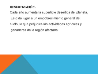 DESERTIZACIÓN.
Cada año aumenta la superficie desértica del planeta.
Esto da lugar a un empobrecimiento general del
suelo, lo que perjudica las actividades agrícolas y
ganaderas de la región afectada.
 