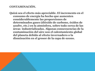 CONTAMINACIÓN.
Quizá sea el efecto más apreciable. El incremento en el
consumo de energía ha hecho que aumenten
considerablemente las proporciones de
determinados gases (dióxido de carbono, óxidos de
azufre, etc.) en la atmósfera, sobre todo cerca de las
áreas industrializadas. Algunas consecuencias de la
contaminación del aire son el calentamiento global
del planeta debido al efecto invernadero o la
disminución en el grosor de la capa de ozono.
 