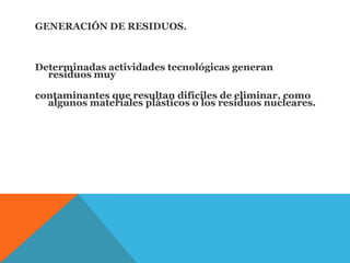 GENERACIÓN DE RESIDUOS.
Determinadas actividades tecnológicas generan
residuos muy
contaminantes que resultan difíciles de eliminar, como
algunos materiales plásticos o los residuos nucleares.
 