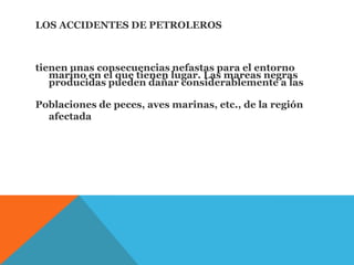 LOS ACCIDENTES DE PETROLEROS
tienen unas consecuencias nefastas para el entorno
marino en el que tienen lugar. Las mareas negras
producidas pueden dañar considerablemente a las
Poblaciones de peces, aves marinas, etc., de la región
afectada
 