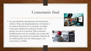 Comentario final
• En una dinámica permanente de interacción
verbal y física, de desplazamientos al interior y
al exterior del local, se va creando un tejido
social que redefine los mismos locales y el
propio uso de la conexión. Ello contrasta
notablemente con los estudios que avisan del
aislamiento que provoca la intensa relación de
los adolescentes con los videojuegos y las
conexiones a la Red.
 