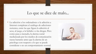 Lo que se dice de malo...
• La adicción a los ordenadores o la adicción a
Internet completan el catálogo de adicciones
recientes, entre las que figura la adicción al
sexo, al juego, a la bebida o a las drogas. Pero
como pasa a menudo, la alarma social
mediatizada por los medios de comunicación
suena bastante antes que la alarma de un
psicólogo con respecto a lo que se puede
considerar o no un comportamiento normal.
 