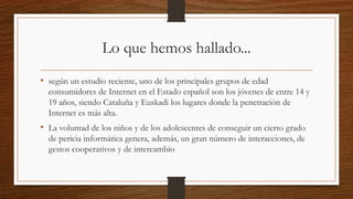 Lo que hemos hallado...
• según un estudio reciente, uno de los principales grupos de edad
consumidores de Internet en el Estado español son los jóvenes de entre 14 y
19 años, siendo Cataluña y Euskadi los lugares donde la penetración de
Internet es más alta.
• La voluntad de los niños y de los adolescentes de conseguir un cierto grado
de pericia informática genera, además, un gran número de interacciones, de
gestos cooperativos y de intercambio
 