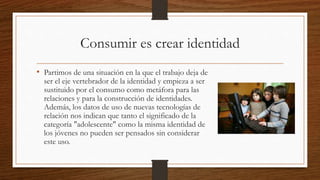 Consumir es crear identidad
• Partimos de una situación en la que el trabajo deja de
ser el eje vertebrador de la identidad y empieza a ser
sustituido por el consumo como metáfora para las
relaciones y para la construcción de identidades.
Además, los datos de uso de nuevas tecnologías de
relación nos indican que tanto el significado de la
categoría "adolescente" como la misma identidad de
los jóvenes no pueden ser pensados sin considerar
este uso.
 