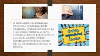 • La cultura digital es consumida y, en
consecuencia, actuada, reproducida,
reinterpretada repetidamente en el uso que
los adolescentes realizan de las nuevas
tecnologías de relación. Lo hemos visto en
el uso que hacen de las "perdidas"
(llamadas aparentemente no aceptadas
pero que son redefinidas como señal de
conexión).
 