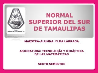NORMAL
SUPERIOR DEL SUR
DE TAMAULIPAS
MAESTRA-ALUMNA: ELDA LARRAGA
ASIGNATURA: TECNOLOGÍA Y DIDÁCTICA
DE LAS MATEMÁTICAS
SEXTO SEMESTRE
 