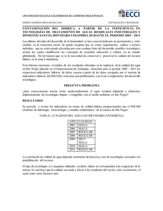 UNIVERSIDADESCUELA COLOMBIANA DE CARRERASINDUSTRIALES
EDWIN ANDRES OSMA MONCADA TECNOLOGÍA Y SOCIEDAD
CONTAMINACIÓN DEL HIDRICA, A PARTIR DE LA INEFICIENCIA EN
TECNOLOGÍAS DE TRATAMIENTO DE AGUAS RESIDUALES INDUSTRIALES Y
DOMESTICAS EN EL RIÓ NEGRO COLOMBIA DURANTE EL PERIODO 2005 - 2011
Las últimas décadas del desarrollo de la humanidad se han caracterizado por un permanente y veloz
cambio, en la estructura social. Se puede asegurar que no existe organización, cultura e incluso
individuo, que no estén siendo afectados por esos cambios fruto del desarrollo científico tecnológico
actual, los cuales modificaron los conceptos de sociedad, educación y cultura, en un mundo
globalizado. De tal manera que se ve la necesidad de conservar y preservar la calidad del recurso
hídrico en la zona Colombiana.
Este Informe menciona el análisis de los resultados obtenidos en la vigilancia de la calidad del agua
en Río Negro ubicado en el Departamento de Antioquia, menciona para el período 2005 - 2011 los
respectivos indicadores hídricos de dicha cuenca a partir de los datos arrojados por el sistema de
indicadores hídricos del IDEAMy relaciona esta problemática con el uso e implemento del desarrollo
tecnológico.
PREGUNTA PROBLEMA
¿Qué consecuencias traería tratar inadecuadamente el agua residual industrial y domestica
implementando las tecnologías limpias o amigables con el medio ambiente en Río Negro?
RESULTADOS
Se procede a revisar los indicadores en temas de calidad hídrica proporcionados por el IDEAM
(Instituto de hidrología, meteorología y estudios ambientales) de la cuenca de Río Negro.
TABLA1. (CALIDAD DEL AGUA EN RÍO NEGRO ANTIOQUÍA)
AÑO CALIDAD
2005 MALA
2006 MALA
2007 REGULAR
2008 REGULAR
2009 MUY
MALA
2010 MALA
2011 REGULAR
La correlación de calidad de agua depende netamente del proceso y uso de tecnologías asociadas a la
potabilización del recurso.
El tipo de tecnologías y/o maquinas utilizadas en dicho objeto no corresponden a las exigencias de la
norma, lo cual hace que la calidad sea mala y afecte a los residentes del sector, a los ecosistemas, el
suelo entre otros factores más.
 