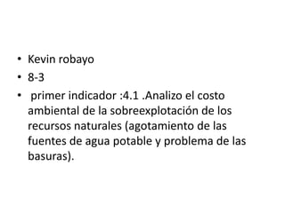 • Kevin robayo
• 8-3
• primer indicador :4.1 .Analizo el costo
  ambiental de la sobreexplotación de los
  recursos naturales (agotamiento de las
  fuentes de agua potable y problema de las
  basuras).
 