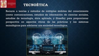 TECNOÉTICA
Recurre a teorías y métodos de múltiples ámbitos del conocimiento
(como comunicaciones, estudios de información de ciencias sociales,
estudios de tecnología, ética aplicada, y filosofía) para proporcionar
perspectiva en aspectos éticos de las prácticas y los sistemas
tecnológicos para adelantar una sociedad tecnológica.
 