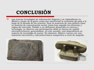 CONCLUSIÒN
 Las nuevas tecnologías de información llegaron y se expandieron en
México a pesar de la grave crisis que caracterizó la economía del país a lo
largo de la década de los ochenta. Ante la ausencia de una política clara
en materia de comunicación social, éstas han seguido los intereses y
reglas del mercado. Debido a un deficiente desarrollo en ciencia y
tecnología, se observa una participación débil en bienes de capital
microelectrónicos, generándose, en este sentido, una dependencia en
materia de tecnología de punta. No obstante, México cuenta con una
industria electrónica y microelectrónica competitiva a nivel de maquila.
 