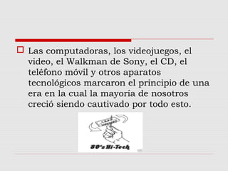  Las computadoras, los videojuegos, el
video, el Walkman de Sony, el CD, el
teléfono móvil y otros aparatos
tecnológicos marcaron el principio de una
era en la cual la mayoría de nosotros
creció siendo cautivado por todo esto.
 
