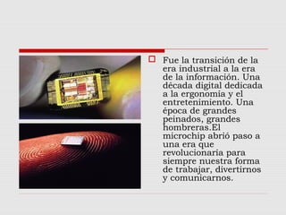  Fue la transición de la
era industrial a la era
de la información. Una
década digital dedicada
a la ergonomía y el
entretenimiento. Una
época de grandes
peinados, grandes
hombreras.El
microchip abrió paso a
una era que
revolucionaría para
siempre nuestra forma
de trabajar, divertirnos
y comunicarnos.
 