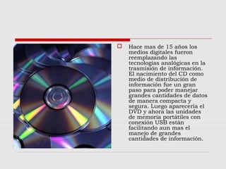  Hace mas de 15 años los
medios digitales fueron
reemplazando las
tecnologías analógicas en la
trasmisión de información.
El nacimiento del CD como
medio de distribución de
información fue un gran
paso para poder manejar
grandes cantidades de datos
de manera compacta y
segura. Luego aparecería el
DVD y ahora las unidades
de memoria portátiles con
conexión USB están
facilitando aun mas el
manejo de grandes
cantidades de información.
 