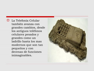  La Telefonía Celular
también avanza con
grandes cambios, desde
los antiguos teléfonos
celulares pesados y
grandes como un
ladrillo hasta los mas
modernos que son tan
pequeños y con
decenas de funciones
inimaginables.
 