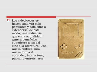  Los videojuegos se
hacen cada vez más
populares y comienza a
extenderse, de este
modo, una industria
que en la actualidad
genera beneficios
superiores a los del
cine o la literatura. Una
nueva cultura, una
nueva forma de
aprender, interactuar,
pensar o entretenerse.
 