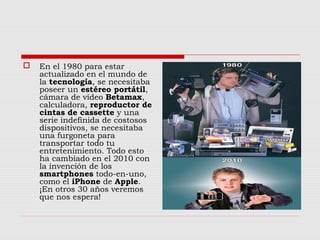  En el 1980 para estar
actualizado en el mundo de
la tecnología, se necesitaba
poseer un estéreo portátil,
cámara de vídeo Betamax,
calculadora, reproductor de
cintas de cassette y una
serie indefinida de costosos
dispositivos, se necesitaba
una furgoneta para
transportar todo tu
entretenimiento. Todo esto
ha cambiado en el 2010 con
la invención de los
smartphones todo-en-uno,
como el iPhone de Apple.
¡En otros 30 años veremos
que nos espera!
 