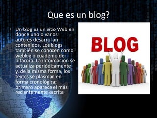 Que es un blog?
• Un blog es un sitio Web en
donde uno o varios
autores desarrollan
contenidos. Los blogs
también se conocen como
weblog o cuaderno de
bitácora. La información se
actualiza periódicamente
y, de la misma forma, los
textos se plasman en
forma cronológica;
primero aparece el más
recientemente escrita.