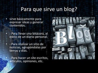 Para que sirve un blog?
• sirve básicamente para
expresar ideas y generar
contenidos.
• - Para llevar una bitácora, al
estilo de un diario personal.
• - Para realizar un sitio de
noticias, agrupándolas por
temas y días.
• - Para hacer un site escritos,
artículos, opiniones, etc.