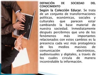 DEFINICIÓN
DE
CONOCIMIENTO

SOCIEDAD

DEL

Según la Colección Educar. Se trata
de un conjunto de transformaciones
políticas, económicas, sociales y
culturales
que
parecen
estar
cambiando la base material de
nuestra sociedad. Inmediatamente
después percibimos que uno de los
fenómenos
más
importantes
relacionados con estos cambios es la
presencia cada vez más protagónica
de
los
medios
masivos
de
comunicación
electrónicos,
audiovisuales y digitales, a través de
los cuales circula de manera
incontrolable la información.

 