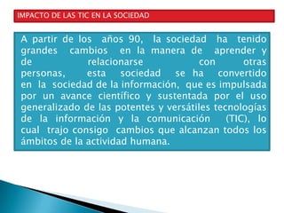 IMPACTO DE LAS TIC EN LA SOCIEDAD

A partir de los años 90, la sociedad ha tenido
grandes cambios en la manera de aprender y
de
relacionarse
con
otras
personas,
esta
sociedad
se ha
convertido
en la sociedad de la información, que es impulsada
por un avance científico y sustentada por el uso
generalizado de las potentes y versátiles tecnologías
de la información y la comunicación
(TIC), lo
cual trajo consigo cambios que alcanzan todos los
ámbitos de la actividad humana.

 