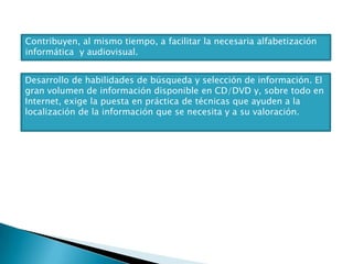 Contribuyen, al mismo tiempo, a facilitar la necesaria alfabetización
informática y audiovisual.
Desarrollo de habilidades de búsqueda y selección de información. El
gran volumen de información disponible en CD/DVD y, sobre todo en
Internet, exige la puesta en práctica de técnicas que ayuden a la
localización de la información que se necesita y a su valoración.

 