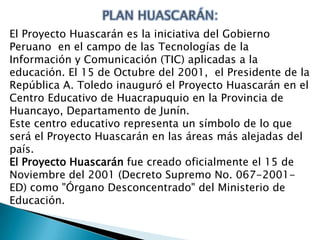 El Proyecto Huascarán es la iniciativa del Gobierno
Peruano en el campo de las Tecnologías de la
Información y Comunicación (TIC) aplicadas a la
educación. El 15 de Octubre del 2001, el Presidente de la
República A. Toledo inauguró el Proyecto Huascarán en el
Centro Educativo de Huacrapuquio en la Provincia de
Huancayo, Departamento de Junín.
Este centro educativo representa un símbolo de lo que
será el Proyecto Huascarán en las áreas más alejadas del
país.
El Proyecto Huascarán fue creado oficialmente el 15 de
Noviembre del 2001 (Decreto Supremo No. 067-2001ED) como "Órgano Desconcentrado" del Ministerio de
Educación.

 