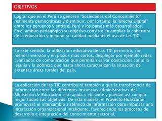 OBJETIVOS
Lograr que en el Perú se generen "Sociedades del Conocimiento"
realmente democráticas y disminuir, por lo tanto, la "Brecha Digital"
entre los peruanos y entre el Perú y los países más desarrollados.
En el ámbito pedagógico su objetivo consiste en ampliar la cobertura
de la educación y mejorar su calidad mediante el uso de las TIC.
En este sentido, la utilización educativa de las TIC permitirá, con
menor inversión y en plazos más cortos, desplegar por ejemplo redes
avanzadas de comunicación que permitan salvar obstáculos como la
lejanía y la pobreza que hasta ahora caracterizan la situación de
extensas áreas rurales del país.
La aplicación de las TIC contribuirá también a que la transferencia de
información entre las diferentes instancias administrativas del
Ministerio de Educación sea rápida y eficiente y puedan así cumplir
mejor todos sus objetivos. De esta manera, el Proyecto Huascarán
promoverá el intercambio sistémico de información para impulsar una
interacción organizacional inteligente, favoreciendo los procesos de
desarrollo e integración del conocimiento sectorial.

 