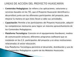 

Contenidos Pedagógicos: Se refiere a las aplicaciones, soluciones y
servicios basados en las TIC, que el Proyecto Huascarán identificará y
desarrollará junto con los diferentes participantes del proyecto, para
mejorar la manera en que éstos llevan a cabo sus actividades.



Capacitación: Permite a los participantes del Proyecto Huascarán, adquirir
las competencias necesarias para lograr un máximo aprovechamiento de
los Contenidos Pedagógicos.



Plataforma Tecnológica: Consiste en el equipamiento (hardware), medios
de comunicación (enlaces), diferentes programas (software) que se
instalarán en los C.E. participantes del proyecto y en otras instituciones
relacionadas al sector educación.

Esta Plataforma Tecnológica permitirá el desarrollo, distribución y uso de
los Contenidos Pedagógicos a partir de los Módulos Huascarán.

 